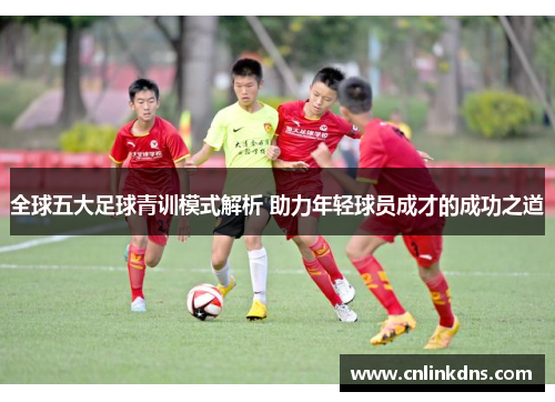 全球五大足球青训模式解析 助力年轻球员成才的成功之道
