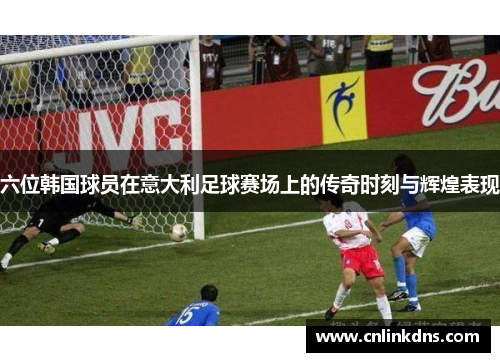 六位韩国球员在意大利足球赛场上的传奇时刻与辉煌表现