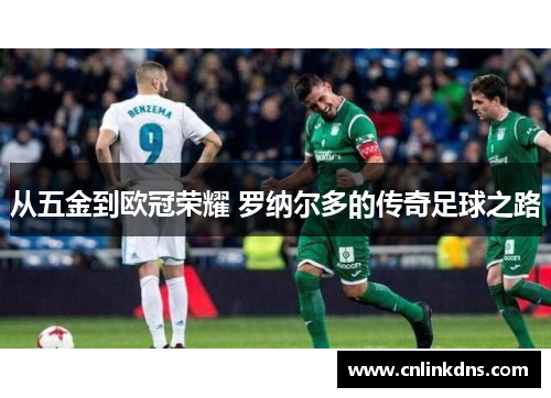从五金到欧冠荣耀 罗纳尔多的传奇足球之路